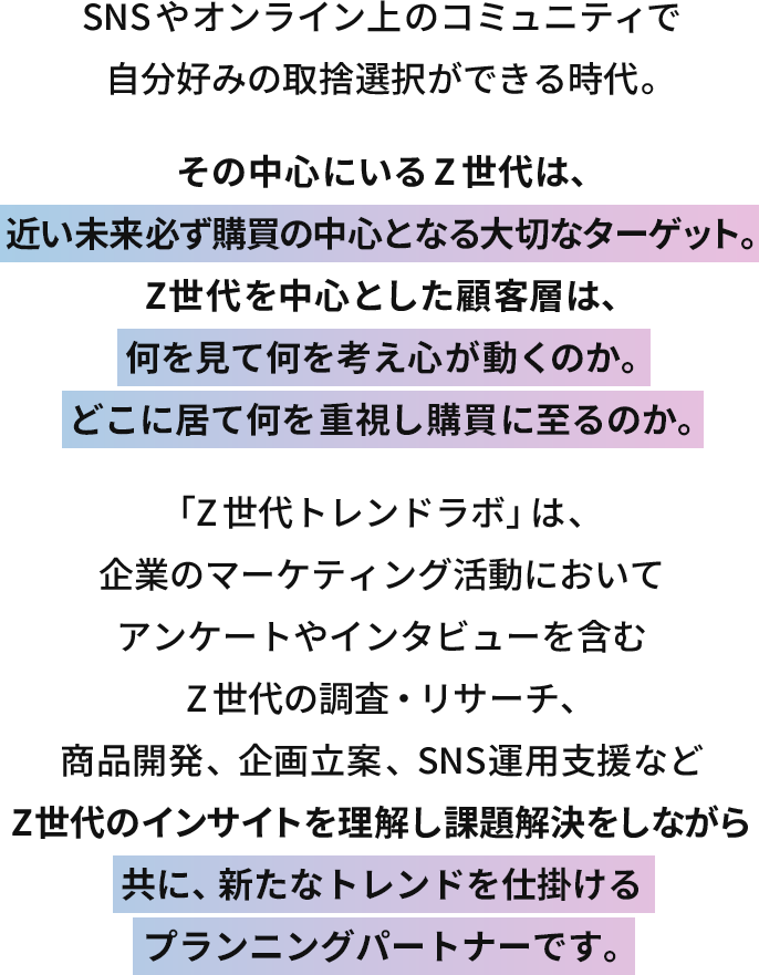 SNSやオンライン上のコミュニティで自分好みの取捨選択ができる時代。その中心にいるZ世代は、近い未来必ず購買の中心となる大切なターゲット。Z世代を中心とした顧客層は、何を見て何を考え心が動くのか。どこに居て何を重視し購買に至るのか。「Z世代トレンドラボ」は、企業のマーケティング活動においてアンケートやインタビューを含むZ世代の調査・リサーチ、商品開発や、企画立案・SNS運用支援などZ世代のインサイトを理解し課題解決をしながら共に、新たなトレンドを仕掛けるプランニングパートナーです。